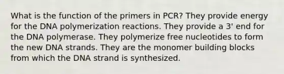 What is the function of the primers in PCR? They provide energy for the DNA polymerization reactions. They provide a 3' end for the DNA polymerase. They polymerize free nucleotides to form the new DNA strands. They are the monomer building blocks from which the DNA strand is synthesized.