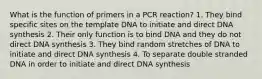 What is the function of primers in a PCR reaction? 1. They bind specific sites on the template DNA to initiate and direct DNA synthesis 2. Their only function is to bind DNA and they do not direct DNA synthesis 3. They bind random stretches of DNA to initiate and direct DNA synthesis 4. To separate double stranded DNA in order to initiate and direct DNA synthesis