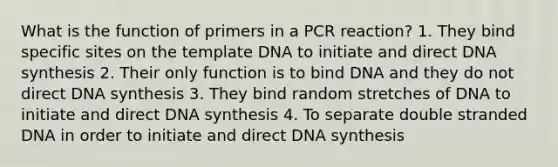 What is the function of primers in a PCR reaction? 1. They bind specific sites on the template DNA to initiate and direct DNA synthesis 2. Their only function is to bind DNA and they do not direct DNA synthesis 3. They bind random stretches of DNA to initiate and direct DNA synthesis 4. To separate double stranded DNA in order to initiate and direct DNA synthesis