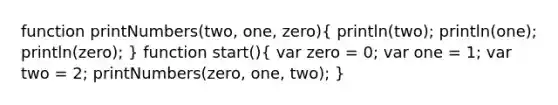 function printNumbers(two, one, zero)( println(two); println(one); println(zero); ) function start()( var zero = 0; var one = 1; var two = 2; printNumbers(zero, one, two); )