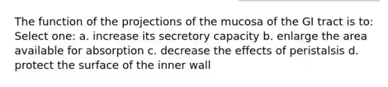 The function of the projections of the mucosa of the GI tract is to: Select one: a. increase its secretory capacity b. enlarge the area available for absorption c. decrease the effects of peristalsis d. protect the surface of the inner wall