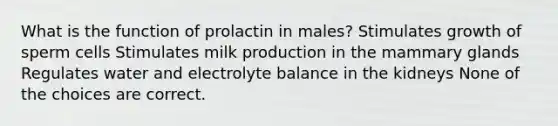 What is the function of prolactin in males? Stimulates growth of sperm cells Stimulates milk production in the mammary glands Regulates water and electrolyte balance in the kidneys None of the choices are correct.