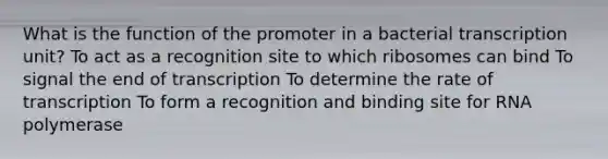 What is the function of the promoter in a bacterial transcription unit? To act as a recognition site to which ribosomes can bind To signal the end of transcription To determine the rate of transcription To form a recognition and binding site for RNA polymerase