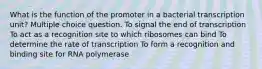 What is the function of the promoter in a bacterial transcription unit? Multiple choice question. To signal the end of transcription To act as a recognition site to which ribosomes can bind To determine the rate of transcription To form a recognition and binding site for RNA polymerase