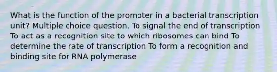 What is the function of the promoter in a bacterial transcription unit? Multiple choice question. To signal the end of transcription To act as a recognition site to which ribosomes can bind To determine the rate of transcription To form a recognition and binding site for RNA polymerase