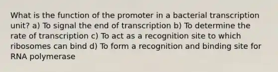 What is the function of the promoter in a bacterial transcription unit? a) To signal the end of transcription b) To determine the rate of transcription c) To act as a recognition site to which ribosomes can bind d) To form a recognition and binding site for RNA polymerase