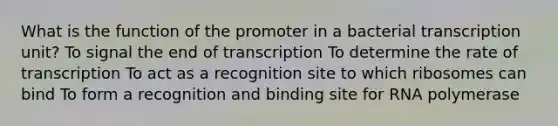 What is the function of the promoter in a bacterial transcription unit? To signal the end of transcription To determine the rate of transcription To act as a recognition site to which ribosomes can bind To form a recognition and binding site for RNA polymerase