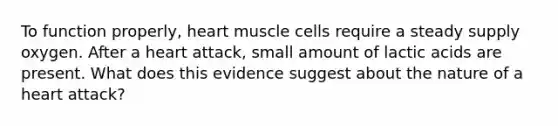 To function properly, heart muscle cells require a steady supply oxygen. After a heart attack, small amount of lactic acids are present. What does this evidence suggest about the nature of a heart attack?