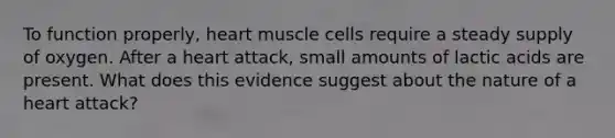 To function properly, heart muscle cells require a steady supply of oxygen. After a heart attack, small amounts of lactic acids are present. What does this evidence suggest about the nature of a heart attack?