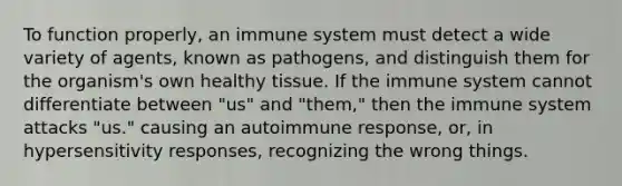 To function properly, an immune system must detect a wide variety of agents, known as pathogens, and distinguish them for the organism's own healthy tissue. If the immune system cannot differentiate between "us" and "them," then the immune system attacks "us." causing an autoimmune response, or, in hypersensitivity responses, recognizing the wrong things.