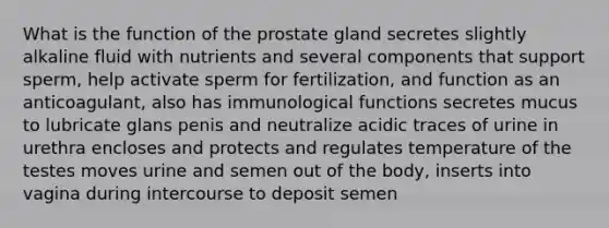 What is the function of the prostate gland secretes slightly alkaline fluid with nutrients and several components that support sperm, help activate sperm for fertilization, and function as an anticoagulant, also has immunological functions secretes mucus to lubricate glans penis and neutralize acidic traces of urine in urethra encloses and protects and regulates temperature of the testes moves urine and semen out of the body, inserts into vagina during intercourse to deposit semen