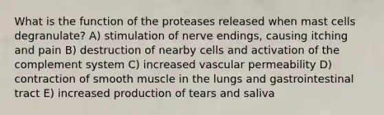 What is the function of the proteases released when mast cells degranulate? A) stimulation of nerve endings, causing itching and pain B) destruction of nearby cells and activation of the complement system C) increased vascular permeability D) contraction of smooth muscle in the lungs and gastrointestinal tract E) increased production of tears and saliva