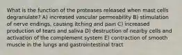 What is the function of the proteases released when mast cells degranulate? A) increased vascular permeability B) stimulation of nerve endings, causing itching and pain C) increased production of tears and saliva D) destruction of nearby cells and activation of the complement system E) contraction of smooth muscle in the lungs and gastrointestinal tract