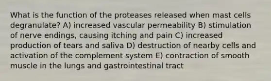 What is the function of the proteases released when mast cells degranulate? A) increased vascular permeability B) stimulation of nerve endings, causing itching and pain C) increased production of tears and saliva D) destruction of nearby cells and activation of the complement system E) contraction of smooth muscle in the lungs and gastrointestinal tract