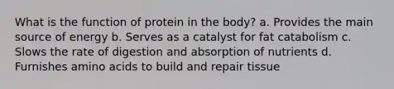 What is the function of protein in the body? a. Provides the main source of energy b. Serves as a catalyst for fat catabolism c. Slows the rate of digestion and absorption of nutrients d. Furnishes amino acids to build and repair tissue