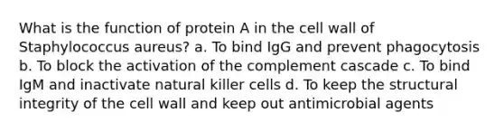 What is the function of protein A in the cell wall of Staphylococcus aureus? a. To bind IgG and prevent phagocytosis b. To block the activation of the complement cascade c. To bind IgM and inactivate natural killer cells d. To keep the structural integrity of the cell wall and keep out antimicrobial agents