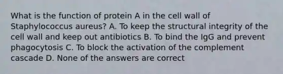 What is the function of protein A in the cell wall of Staphylococcus aureus? A. To keep the structural integrity of the cell wall and keep out antibiotics B. To bind the IgG and prevent phagocytosis C. To block the activation of the complement cascade D. None of the answers are correct