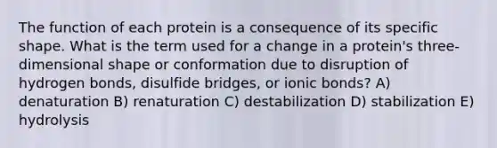 The function of each protein is a consequence of its specific shape. What is the term used for a change in a protein's three-dimensional shape or conformation due to disruption of hydrogen bonds, disulfide bridges, or ionic bonds? A) denaturation B) renaturation C) destabilization D) stabilization E) hydrolysis