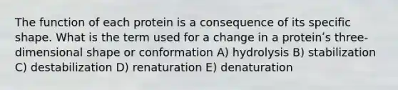 The function of each protein is a consequence of its specific shape. What is the term used for a change in a proteinʹs three-dimensional shape or conformation A) hydrolysis B) stabilization C) destabilization D) renaturation E) denaturation