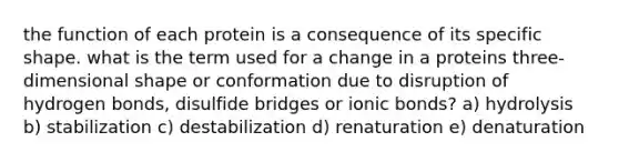 the function of each protein is a consequence of its specific shape. what is the term used for a change in a proteins three-dimensional shape or conformation due to disruption of hydrogen bonds, disulfide bridges or ionic bonds? a) hydrolysis b) stabilization c) destabilization d) renaturation e) denaturation