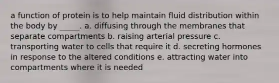 a function of protein is to help maintain fluid distribution within the body by _____. a. diffusing through the membranes that separate compartments b. raising arterial pressure c. transporting water to cells that require it d. secreting hormones in response to the altered conditions e. attracting water into compartments where it is needed