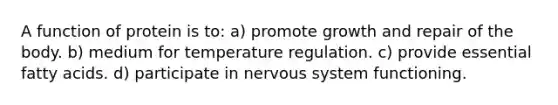 A function of protein is to: a) promote growth and repair of the body. b) medium for temperature regulation. c) provide essential fatty acids. d) participate in nervous system functioning.