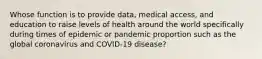 Whose function is to provide data, medical access, and education to raise levels of health around the world specifically during times of epidemic or pandemic proportion such as the global coronavirus and COVID-19 disease?