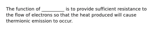 The function of __________ is to provide sufficient resistance to the flow of electrons so that the heat produced will cause thermionic emission to occur.