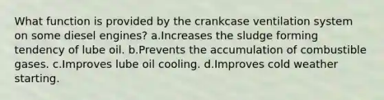 What function is provided by the crankcase ventilation system on some diesel engines? a.Increases the sludge forming tendency of lube oil. b.Prevents the accumulation of combustible gases. c.Improves lube oil cooling. d.Improves cold weather starting.