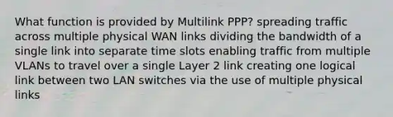 What function is provided by Multilink PPP? spreading traffic across multiple physical WAN links dividing the bandwidth of a single link into separate time slots enabling traffic from multiple VLANs to travel over a single Layer 2 link creating one logical link between two LAN switches via the use of multiple physical links