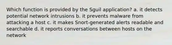 Which function is provided by the Sguil application? a. it detects potential network intrusions b. it prevents malware from attacking a host c. it makes Snort-generated alerts readable and searchable d. it reports conversations between hosts on the network