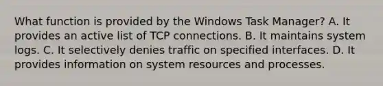 What function is provided by the Windows Task Manager? A. It provides an active list of TCP connections. B. It maintains system logs. C. It selectively denies traffic on specified interfaces. D. It provides information on system resources and processes.