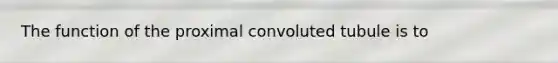 The function of the proximal convoluted tubule is to