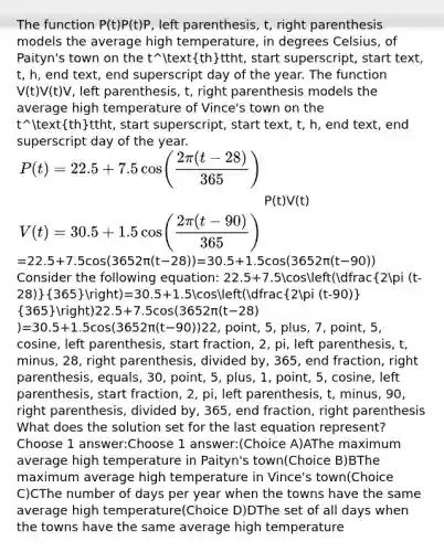 The function P(t)P(t)P, left parenthesis, t, right parenthesis models the average high temperature, in degrees Celsius, of Paityn's town on the t^thttht, start superscript, start text, t, h, end text, end superscript day of the year. The function V(t)V(t)V, left parenthesis, t, right parenthesis models the average high temperature of Vince's town on the t^thttht, start superscript, start text, t, h, end text, end superscript day of the year. ) V(t)&=30.5+1.5cos(dfrac(2pi (t-90))(365)) )22.5+7.5cos(3652π(t−28)​)=30.5+1.5cos(3652π(t−90)​)22, point, 5, plus, 7, point, 5, cosine, left parenthesis, start fraction, 2, pi, left parenthesis, t, minus, 28, right parenthesis, divided by, 365, end fraction, right parenthesis, equals, 30, point, 5, plus, 1, point, 5, cosine, left parenthesis, start fraction, 2, pi, left parenthesis, t, minus, 90, right parenthesis, divided by, 365, end fraction, right parenthesis What does the solution set for the last equation represent? Choose 1 answer:Choose 1 answer:(Choice A)AThe maximum average high temperature in Paityn's town(Choice B)BThe maximum average high temperature in Vince's town(Choice C)CThe number of days per year when the towns have the same average high temperature(Choice D)DThe set of all days when the towns have the same average high temperature