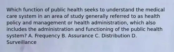 Which function of public health seeks to understand the medical care system in an area of study generally referred to as health policy and management or health administration, which also includes the administration and functioning of the public health system? A. Frequency B. Assurance C. Distribution D. Surveillance