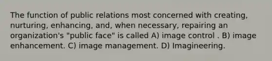 The function of public relations most concerned with creating, nurturing, enhancing, and, when necessary, repairing an organization's "public face" is called A) image control . B) image enhancement. C) image management. D) Imagineering.