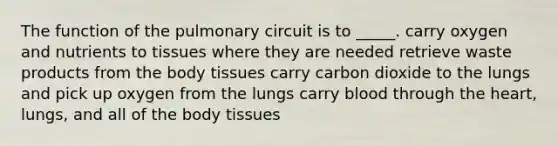 The function of the pulmonary circuit is to _____. carry oxygen and nutrients to tissues where they are needed retrieve waste products from the body tissues carry carbon dioxide to the lungs and pick up oxygen from the lungs carry blood through the heart, lungs, and all of the body tissues