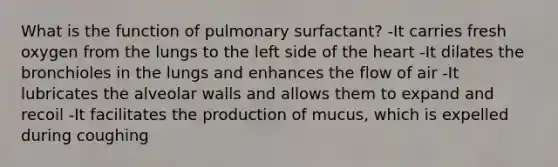 What is the function of pulmonary surfactant? -It carries fresh oxygen from the lungs to the left side of the heart -It dilates the bronchioles in the lungs and enhances the flow of air -It lubricates the alveolar walls and allows them to expand and recoil -It facilitates the production of mucus, which is expelled during coughing