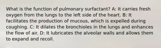 What is the function of pulmonary surfactant? A: It carries fresh oxygen from the lungs to the left side of the heart. B: It facilitates the production of mucous, which is expelled during coughing. C: It dilates the bronchioles in the lungs and enhances the flow of air. D: It lubricates the alveolar walls and allows them to expand and recoil.