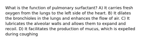 What is the function of pulmonary surfactant? A) It carries fresh oxygen from the lungs to the left side of the heart. B) It dilates the bronchioles in the lungs and enhances the flow of air. C) It lubricates the alveolar walls and allows them to expand and recoil. D) It facilitates the production of mucus, which is expelled during coughing