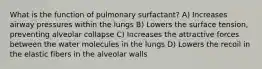 What is the function of pulmonary surfactant? A) Increases airway pressures within the lungs B) Lowers the surface tension, preventing alveolar collapse C) Increases the attractive forces between the water molecules in the lungs D) Lowers the recoil in the elastic fibers in the alveolar walls