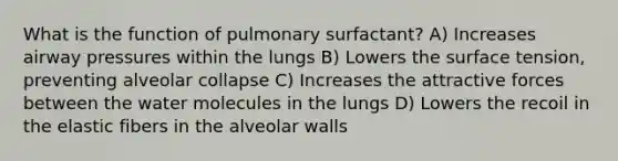 What is the function of pulmonary surfactant? A) Increases airway pressures within the lungs B) Lowers the surface tension, preventing alveolar collapse C) Increases the attractive forces between the water molecules in the lungs D) Lowers the recoil in the elastic fibers in the alveolar walls