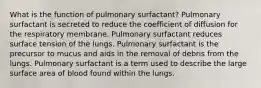 What is the function of pulmonary surfactant? Pulmonary surfactant is secreted to reduce the coefficient of diffusion for the respiratory membrane. Pulmonary surfactant reduces surface tension of the lungs. Pulmonary surfactant is the precursor to mucus and aids in the removal of debris from the lungs. Pulmonary surfactant is a term used to describe the large surface area of blood found within the lungs.