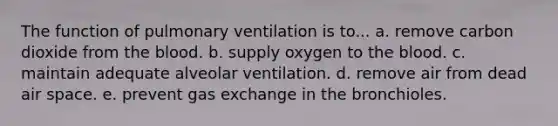 The function of pulmonary ventilation is to... a. remove carbon dioxide from the blood. b. supply oxygen to the blood. c. maintain adequate alveolar ventilation. d. remove air from dead air space. e. prevent gas exchange in the bronchioles.