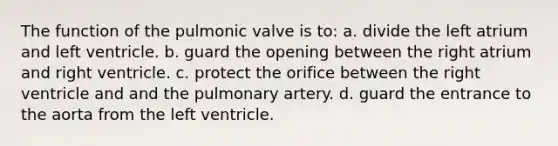 The function of the pulmonic valve is to: a. divide the left atrium and left ventricle. b. guard the opening between the right atrium and right ventricle. c. protect the orifice between the right ventricle and and the pulmonary artery. d. guard the entrance to the aorta from the left ventricle.