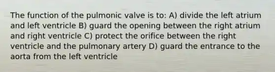 The function of the pulmonic valve is to: A) divide the left atrium and left ventricle B) guard the opening between the right atrium and right ventricle C) protect the orifice between the right ventricle and the pulmonary artery D) guard the entrance to the aorta from the left ventricle