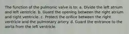 The function of the pulmonic valve is to: a. Divide the left atrium and left ventricle. b. Guard the opening between the right atrium and right ventricle. c. Protect the orifice between the right ventricle and the pulmonary artery. d. Guard the entrance to the aorta from the left ventricle.