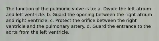 The function of the pulmonic valve is to: a. Divide the left atrium and left ventricle. b. Guard the opening between the right atrium and right ventricle. c. Protect the orifice between the right ventricle and the pulmonary artery. d. Guard the entrance to the aorta from the left ventricle.