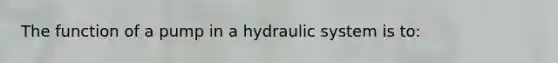 The function of a pump in a hydraulic system is to: