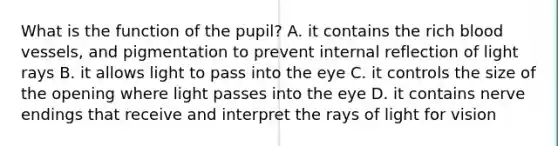 What is the function of the pupil? A. it contains the rich blood vessels, and pigmentation to prevent internal reflection of light rays B. it allows light to pass into the eye C. it controls the size of the opening where light passes into the eye D. it contains nerve endings that receive and interpret the rays of light for vision